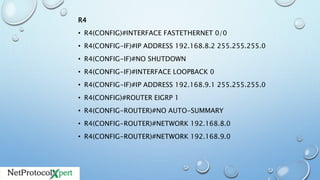 R4
• R4(CONFIG)#INTERFACE FASTETHERNET 0/0
• R4(CONFIG-IF)#IP ADDRESS 192.168.8.2 255.255.255.0
• R4(CONFIG-IF)#NO SHUTDOWN
• R4(CONFIG-IF)#INTERFACE LOOPBACK 0
• R4(CONFIG-IF)#IP ADDRESS 192.168.9.1 255.255.255.0
• R4(CONFIG)#ROUTER EIGRP 1
• R4(CONFIG-ROUTER)#NO AUTO-SUMMARY
• R4(CONFIG-ROUTER)#NETWORK 192.168.8.0
• R4(CONFIG-ROUTER)#NETWORK 192.168.9.0
 
