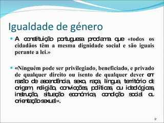 Igualdade de género A constituição portuguesa proclama que  «todos os cidadãos têm a mesma dignidade social e são iguais perante a lei.» « Ninguém pode ser privilegiado, beneficiado, e privado de qualquer direito ou isento de qualquer dever  em razão de ascendência, sexo, raça, língua, território de origem, religião, convicções, políticas, ou ideológicas, instrução, situação económica, condição social ou orientação sexual». 
