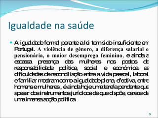 Igualdade na saúde A igualdade formal perante a lei tem sido insuficiente em Portugal . A violência de género, a diferença salarial e pensionária, o maior desemprego feminino,  e ainda a escassa presença das mulheres nos postos de responsabilidade política, social e económica as dificuldades de reconciliação entre a vida pessoal, laboral e familiar mostram como a igualdade plena, efectiva, entre homens e mulheres , é ainda hoje uma tarefa pendente que apesar dos instrumentos jurídicos de que dispõe, carece de uma imensa acção política.  
