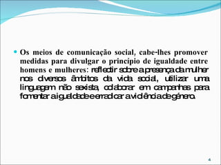 Os meios de comunicação social, cabe-lhes promover medidas para divulgar o princípio de igualdade entre homens e mulheres:  reflectir sobre a presença da mulher nos diversos âmbitos da vida social, utilizar uma linguagem não sexista, colaborar em campanhas para fomentar a igualdade e erradicar a violência de género. 