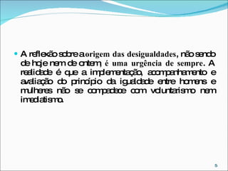 A reflexão sobre a  origem das desigualdades , não sendo de hoje nem de ontem,  é uma urgência de sempre . A realidade é que a implementação, acompanhamento e avaliação do princípio da igualdade entre homens e mulheres não se compadece com voluntarismo nem imediatismo. 