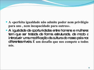 A «perfeita igualdade não admite poder nem privilégio para uns , nem incapacidade para outros». A igualdade de oportunidades entre homens e mulheres tem que ser tratada de forma estruturada, de modo a introduzir uma modificação da cultura do nosso país nos diferentes níveis.  É um desafio que nos compete a todos nós. 