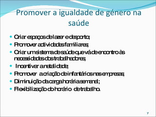 Promover a igualdade de género na saúde Criar espaços de lazer e desporto; Promover actividades familiares; Criar um sistema de saúde que vá de encontro às necessidades dos trabalhadores; Incentivar a natalidade; Promover  a criação de infantários nas empresas; Diminuição da carga horária semanal; Flexibilização do horário  de trabalho. 