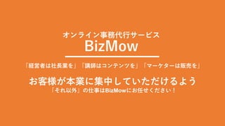 オンライン事務代行サービス
BizMow
「経営者は社長業を」「講師はコンテンツを」「マーケターは販売を」
お客様が本業に集中していただけるよう
「それ以外」の仕事はBizMowにお任せください！
 