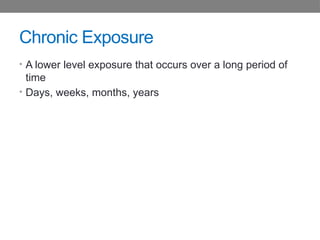 Chronic Exposure
• A lower level exposure that occurs over a long period of
time
• Days, weeks, months, years
 