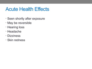 Acute Health Effects
• Seen shortly after exposure
• May be reversible
• Hearing loss
• Headache
• Dizziness
• Skin redness
 