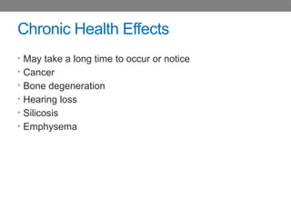 Chronic Health Effects
• May take a long time to occur or notice
• Cancer
• Bone degeneration
• Hearing loss
• Silicosis
• Emphysema
 
