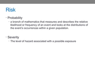 Risk
• Probability
• a branch of mathematics that measures and describes the relative
likelihood or frequency of an event and looks at the distributions of
the event’s occurrences within a given population.
• Severity
• The level of hazard associated with a possible exposure
 
