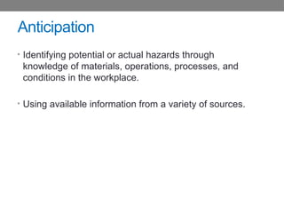 Anticipation
• Identifying potential or actual hazards through
knowledge of materials, operations, processes, and
conditions in the workplace.
• Using available information from a variety of sources.
 