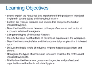 Learning Objectives
• Briefly explain the relevance and importance of the practice of industrial
hygiene in society today and throughout history.
• Explain the types of sciences and studies that comprise the field of
industrial hygiene.
• Describe the differences between pathways of exposure and routes of
exposure to hazardous agents.
• List general types of workplace hazards.
• Identify the basic health effects of hazardous exposures in the workplace.
• Describe the concept of risk and the fundamental principles that it is based
upon.
• Discuss the basic tenets of industrial hygiene hazard assessment and
control.
• Recognize the types of careers and industries available for professional
industrial hygienists.
• Briefly describe the various government agencies and professional
organizations with roles in industrial hygiene.
 
