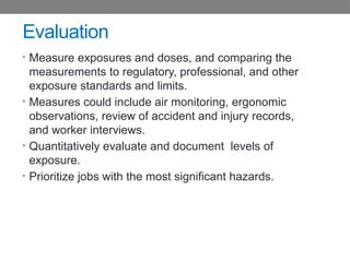 Evaluation
• Measure exposures and doses, and comparing the
measurements to regulatory, professional, and other
exposure standards and limits.
• Measures could include air monitoring, ergonomic
observations, review of accident and injury records,
and worker interviews.
• Quantitatively evaluate and document levels of
exposure.
• Prioritize jobs with the most significant hazards.
 