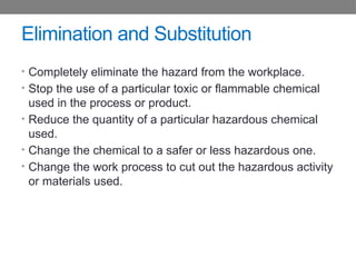 Elimination and Substitution
• Completely eliminate the hazard from the workplace.
• Stop the use of a particular toxic or flammable chemical
used in the process or product.
• Reduce the quantity of a particular hazardous chemical
used.
• Change the chemical to a safer or less hazardous one.
• Change the work process to cut out the hazardous activity
or materials used.
 