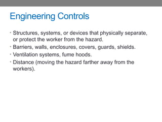 Engineering Controls
• Structures, systems, or devices that physically separate,
or protect the worker from the hazard.
• Barriers, walls, enclosures, covers, guards, shields.
• Ventilation systems, fume hoods.
• Distance (moving the hazard farther away from the
workers).
 