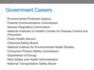 Government Careers
• Environmental Protection Agency
• Federal Communications Commission
• Nuclear Regulatory Commission
• National Institutes of Health’s Center for Disease Control and
Prevention
• Public Health Service
• Chemical Safety Board
• National Institute for Environmental Health Studies
• Consumer Product Safety Commission
• Department of Energy
• Mine Safety and Health Administration
• National Transportation Safety Board
 