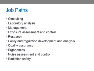 Job Paths
• Consulting
• Laboratory analysis
• Management
• Exposure assessment and control
• Research
• Policy and regulation development and analysis
• Quality assurance
• Ergonomics
• Noise assessment and control
• Radiation safety
 