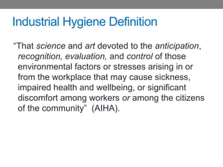 Industrial Hygiene Definition
“That science and art devoted to the anticipation,
recognition, evaluation, and control of those
environmental factors or stresses arising in or
from the workplace that may cause sickness,
impaired health and wellbeing, or significant
discomfort among workers or among the citizens
of the community” (AIHA).
 