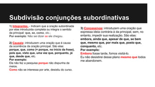 Subdivisão conjunções subordinativas
1) Integrantes – Indicam que a oração subordinada
por elas introduzida completa ou integra o sentido
da principal: que, se, como, etc.;
Por exemplo: Não sei dizer se ele chegou.
2) Causais: introduzem uma oração que é causa
da ocorrência da oração principal. São elas:
porque, que, como (= porque, no início da frase),
pois que, visto que, uma vez que, porquanto, já
que, desde que, etc.
Por exemplo:
Ele não fez a pesquisa porque não dispunha de
meios.
Como não se interessa por arte, desistiu do curso.
3) Concessivas: introduzem uma oração que
expressa ideia contrária à da principal, sem, no
entanto, impedir sua realização. São elas:
embora, ainda que, apesar de que, se bem
que, mesmo que, por mais que, posto que,
conquanto, etc.
Por exemplo:
Embora fosse tarde, fomos visitá-lo.
Eu não desistirei desse plano mesmo que todos
me abandonem.
 