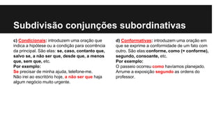 Subdivisão conjunções subordinativas
c) Condicionais: introduzem uma oração que
indica a hipótese ou a condição para ocorrência
da principal. São elas: se, caso, contanto que,
salvo se, a não ser que, desde que, a menos
que, sem que, etc.
Por exemplo:
Se precisar de minha ajuda, telefone-me.
Não irei ao escritório hoje, a não ser que haja
algum negócio muito urgente.
d) Conformativas: introduzem uma oração em
que se exprime a conformidade de um fato com
outro. São elas:conforme, como (= conforme),
segundo, consoante, etc.
Por exemplo:
O passeio ocorreu como havíamos planejado.
Arrume a exposição segundo as ordens do
professor.
 