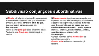 Subdivisão conjunções subordinativas
e) Finais: introduzem uma oração que expressa
a finalidade ou o objetivo com que se realiza a
principal. São elas: para que, a fim de que,
que, porque (= para que), que, etc.
Por exemplo:
Toque o sinal para que todos entrem no salão.
Aproxime-se a fim de que possamos vê-lo
melhor.
f) Proporcionais: introduzem uma oração que
expressa um fato relacionado proporcionalmente
à ocorrência da principal. São elas: à medida
que, à proporção que, ao passo que e as
combinações quanto mais... (mais), quanto
menos... (menos), quanto menos... (mais),
quanto menos... (menos), etc.
Por exemplo:
O preço fica mais caro à medida que os
produtos escasseiam.
Quanto mais reclamava menos atenção
recebia.
 