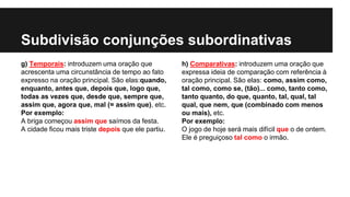 Subdivisão conjunções subordinativas
g) Temporais: introduzem uma oração que
acrescenta uma circunstância de tempo ao fato
expresso na oração principal. São elas:quando,
enquanto, antes que, depois que, logo que,
todas as vezes que, desde que, sempre que,
assim que, agora que, mal (= assim que), etc.
Por exemplo:
A briga começou assim que saímos da festa.
A cidade ficou mais triste depois que ele partiu.
h) Comparativas: introduzem uma oração que
expressa ideia de comparação com referência à
oração principal. São elas: como, assim como,
tal como, como se, (tão)... como, tanto como,
tanto quanto, do que, quanto, tal, qual, tal
qual, que nem, que (combinado com menos
ou mais), etc.
Por exemplo:
O jogo de hoje será mais difícil que o de ontem.
Ele é preguiçoso tal como o irmão.
 