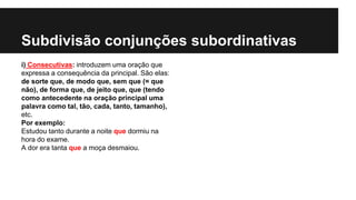 Subdivisão conjunções subordinativas
i) Consecutivas: introduzem uma oração que
expressa a consequência da principal. São elas:
de sorte que, de modo que, sem que (= que
não), de forma que, de jeito que, que (tendo
como antecedente na oração principal uma
palavra como tal, tão, cada, tanto, tamanho),
etc.
Por exemplo:
Estudou tanto durante a noite que dormiu na
hora do exame.
A dor era tanta que a moça desmaiou.
 
