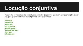 Locução conjuntiva
Recebem o nome de locução conjuntiva os conjuntos de palavras que atuam como conjunção. Essas
locuções geralmente terminam em "que". Observe os exemplos:
visto que
desde que
ainda que
por mais que
à medida que
à proporção que
logo que
a fim de que
 