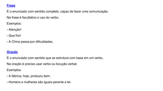 Frase
É o enunciado com sentido completo, capaz de fazer uma comunicação.
Na frase é facultativo o uso do verbo.
Exemplos:
- Atenção!
- Que frio!
- A China passa por dificuldades.
Oração
É o enunciado com sentido que se estrutura com base em um verbo.
Na oração é preciso usar verbo ou locução verbal.
Exemplos:
- A fábrica, hoje, produziu bem.
- Homens e mulheres são iguais perante a lei.
 