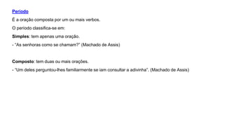 Período
É a oração composta por um ou mais verbos.
O período classifica-se em:
Simples: tem apenas uma oração.
- “As senhoras como se chamam?” (Machado de Assis)
Composto: tem duas ou mais orações.
- “Um deles perguntou-lhes familiarmente se iam consultar a adivinha”. (Machado de Assis)
 