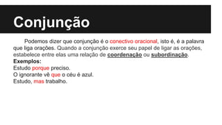 Conjunção
Podemos dizer que conjunção é o conectivo oracional, isto é, é a palavra
que liga orações. Quando a conjunção exerce seu papel de ligar as orações,
estabelece entre elas uma relação de coordenação ou subordinação.
Exemplos:
Estudo porque preciso.
O ignorante vê que o céu é azul.
Estudo, mas trabalho.
 