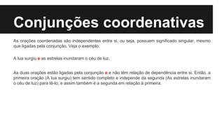 Conjunções coordenativas
As orações coordenadas são independentes entre si, ou seja, possuem significado singular, mesmo
que ligadas pela conjunção. Veja o exemplo:
A lua surgiu e as estrelas inundaram o céu de luz.
As duas orações estão ligadas pela conjunção e e não têm relação de dependência entre si. Então, a
primeira oração (A lua surgiu) tem sentido completo e independe da segunda (As estrelas inundaram
o céu de luz) para tê-lo; e assim também é a segunda em relação à primeira.
 