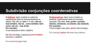 Subdivisão conjunções coordenativas
1) Aditivas: ligam orações ou palavras,
expressando ideia de acrescentamento ou
adição. São elas: e, nem (= e não), não só...
mas também, não só... como também, bem
como, não só... mas ainda.
Por exemplo:
A sua pesquisa é clara e objetiva.
Ela não só dirigiu a pesquisa como também
escreveu o relatório.
Fui à escola e joguei bola.
2) Adversativas: ligam duas orações ou
palavras, expressando ideia de contraste,
oposição. São elas: mas, porém, contudo,
todavia, entretanto, no entanto, não obstante.
Por exemplo:
Tentei chegar mais cedo, porém não consegui.
Fui à escola, porém não levei meu caderno.
 