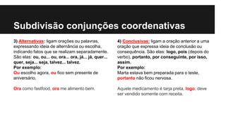 Subdivisão conjunções coordenativas
3) Alternativas: ligam orações ou palavras,
expressando ideia de alternância ou escolha,
indicando fatos que se realizam separadamente.
São elas: ou, ou... ou, ora... ora, já... já, quer...
quer, seja... seja, talvez... talvez.
Por exemplo:
Ou escolho agora, ou fico sem presente de
aniversário.
Ora como fastfood, ora me alimento bem.
4) Conclusivas: ligam a oração anterior a uma
oração que expressa ideia de conclusão ou
consequência. São elas: logo, pois (depois do
verbo), portanto, por conseguinte, por isso,
assim.
Por exemplo:
Marta estava bem preparada para o teste,
portanto não ficou nervosa.
Aquele medicamento é tarja preta, logo, deve
ser vendido somente com receita.
 