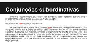 Conjunções subordinativas
Quando a conjunção exerce seu papel de ligar as orações, e estabelece entre elas uma relação
de dependência sintática, temos subordinação. Veja o exemplo:
Maria confirmou que não esteve em casa hoje.
As duas orações estão ligadas pela conjunção que e têm relação de dependência entre si, uma
vez que na primeira oração (Maria confirmou) o verbo “confirmou” não tem por si só sentido completo
e depende da segunda (que não esteve em casa hoje) para tê-lo. No entanto, a segunda oração é a
subordinada, já que está sujeita à primeira, com função de complemento do verbo. Assim temos a
oração principal: Maria confirmou, e a oração subordinada: que não esteve em casa hoje, ligadas pela
conjunção integrante que, a qual é subordinativa, pelo fato de estar unindo a oração subordinada à
oração principal.
 