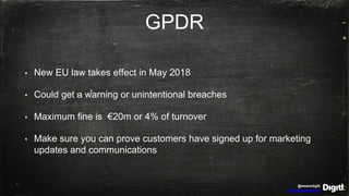 @wearedigitl
http://digitl.agency
GPDR
• New EU law takes effect in May 2018
• Could get a warning or unintentional breaches
• Maximum fine is €20m or 4% of turnover
• Make sure you can prove customers have signed up for marketing
updates and communications
 