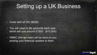 @wearedigitl
http://digitl.agency
Setting up a UK Business
• Costs start at £50 (₺250)
• You will need to file accounts each year
which will cost around £1500 (₺10,000)
• HMRC (the tax man) will be strict on you
posting your financial updates to them
 