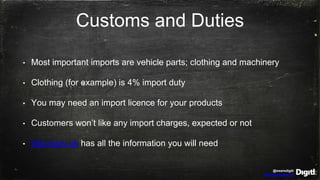 @wearedigitl
http://digitl.agency
Customs and Duties
• Most important imports are vehicle parts; clothing and machinery
• Clothing (for example) is 4% import duty
• You may need an import licence for your products
• Customers won’t like any import charges, expected or not
• http://gov.uk has all the information you will need
 
