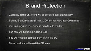 @wearedigitl
http://digitl.agency
Brand Protection
• Culturally in the UK, there will be concern over authenticity
• Trading Standards are similar to Consumer Arbitrator Committee
• You can register your Turkish brands with the IPO
• The cost will be from £200 (₺1,000)
• You will need an address from within the EU
• Some products will need the CE mark
 