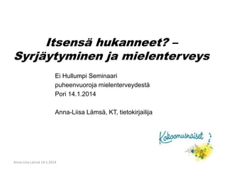 Itsensä hukanneet? – 
Syrjäytyminen ja mielenterveys 
Ei Hullumpi Seminaari 
puheenvuoroja mielenterveydestä 
Pori 14.1.2014 
Anna-Liisa Lämsä, KT, tietokirjailija 
Anna-Liisa Lämsä 14.1.2014 
 