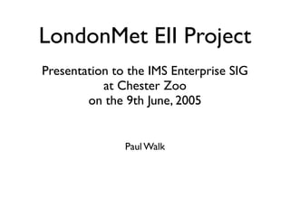 LondonMet EII Project
Presentation to the IMS Enterprise SIG
           at Chester Zoo
        on the 9th June, 2005


               Paul Walk
 