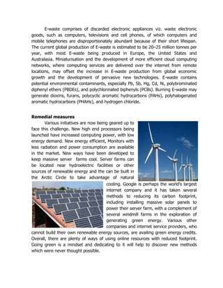 E-waste comprises of discarded electronic appliances viz. waste electronic
goods, such as computers, televisions and cell phones, of which computers and
mobile telephones are disproportionately abundant because of their short lifespan.
The current global production of E-waste is estimated to be 20–25 million tonnes per
year, with most E-waste being produced in Europe, the United States and
Australasia. Miniaturisation and the development of more efficient cloud computing
networks, where computing services are delivered over the internet from remote
locations, may offset the increase in E-waste production from global economic
growth and the development of pervasive new technologies. E-waste contains
potential environmental contaminants, especially Pb, Sb, Hg, Cd, Ni, polybrominated
diphenyl ethers (PBDEs), and polychlorinated biphenyls (PCBs). Burning E-waste may
generate dioxins, furans, polycyclic aromatic hydrocarbons (PAHs), polyhalogenated
aromatic hydrocarbons (PHAHs), and hydrogen chloride.


Remedial measures
       Various initiatives are now being geared up to
face this challenge. New high end processors being
launched have increased computing power, with low
energy demand. New energy efficient, Monitors with
less radiation and power consumption are available
in the market. New ways have been developed to
keep massive server farms cool. Server farms can
be located near hydroelectric facilities or other
sources of renewable energy and the can be built in
the Arctic Circle to take advantage of natural
                                     cooling. Google is perhaps the world’s largest
                                     internet company and it has taken several
                                     methods to reducing its carbon footprint,
                                     including installing massive solar panels to
                                     power their server farm, with a complement of
                                     several windmill farms in the exploration of
                                     generating green energy. Various other
                                     companies and internet service providers, who
cannot build their own renewable energy sources, are availing green energy credits.
Overall, there are plenty of ways of using online resources with reduced footprint.
Going green is a mindset and dedicating to it will help to discover new methods
which were never thought possible.
 