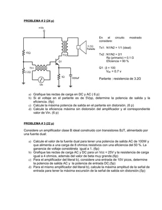 PROBLEMA # 2 (24 p)




                                                     En    el   circuito    mostrado
                                                     considere:

                                                     Tx1: N1/N2 = 1/1 (ideal)

                                                     Tx2 : N1/N2 = 2/1
                                                           Rp (primario) = 0.1 Ω
                                                           Eficiencia = 90 %

                                                     Q1 : β = 100
                                                          VBE = 0.7 v

                                                     Parlante : resistencia de 3.2Ω



   a) Grafique las rectas de carga en DC y AC ( 6 p)
   b) Si el voltaje en el parlante es de 5Vpp, determine la potencia de salida y la
      eficiencia. (6p)
   c) Calcule la máxima potencia de salida en el parlante sin distorsión. (6 p)
   d) Calcule la eficiencia máxima sin distorsión del amplificador y el correspondiente
      valor de Vin. (6 p)


PROBLEMA # 3 (22 p)

Considere un amplificador clase B ideal construido con transistores BJT, alimentado por
una fuente dual:

   a) Calcule el valor de la fuente dual para tener una potencia de salida AC de 100W y
      que alimenta a una carga de 8 ohmios resistivos con una eficiencia del 50 %. La
      ganancia de voltaje considérela igual a 1. (6p)
   b) Grafique las rectas de carga AC y DC para un Vcc = 25V y la resistencia de carga
      igual a 4 ohmios, además del valor de beta muy grande.(6p)
   c) Para el amplificador del literal b), considere una entrada de 10V picos, determine
      la potencia de salida AC y la potencia de entrada DC.(5p)
   d) Para el mismo amplificador del literal b), calcule la máxima amplitud de la señal de
      entrada para tener la máxima excursión de la señal de salida sin distorsión.(5p)
 