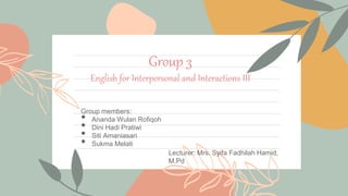 Group 3
English for Interpersonal and Interactions III
Group members:
• Ananda Wulan Rofiqoh
• Dini Hadi Pratiwi
• Siti Amaniasari
• Sukma Melati
Lecturer: Mrs. Syifa Fadhilah Hamid,
M.Pd
 