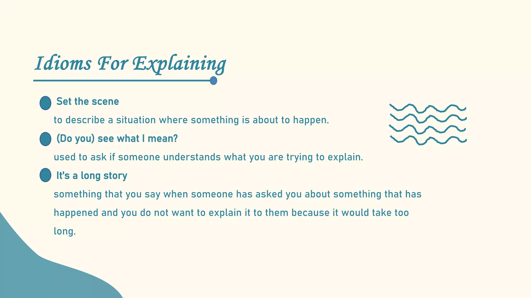 Idioms For Explaining
Set the scene
to describe a situation where something is about to happen.
(Do you) see what I mean?
used to ask if someone understands what you are trying to explain.
It's a long story
something that you say when someone has asked you about something that has
happened and you do not want to explain it to them because it would take too
long.
 