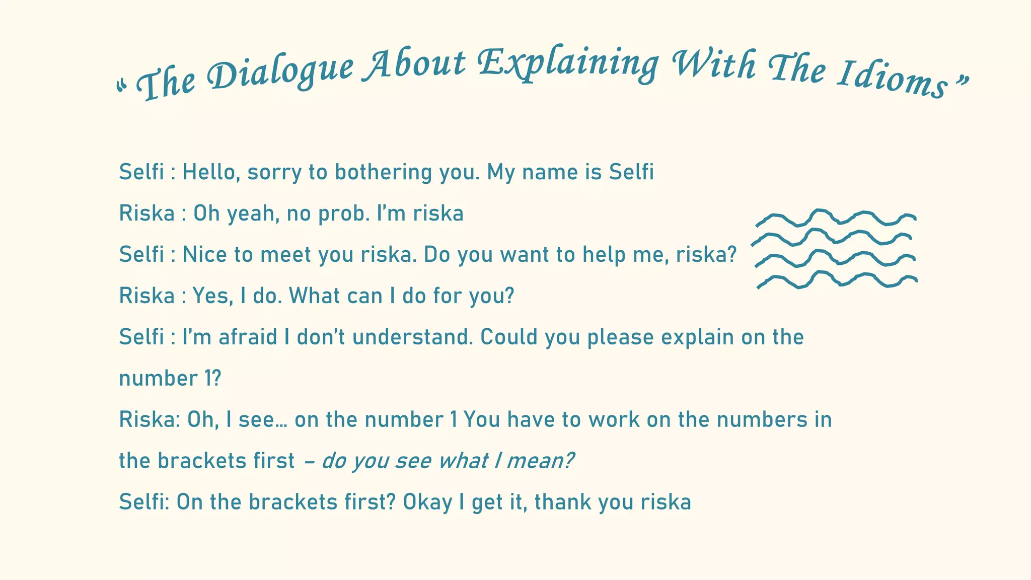 Selfi : Hello, sorry to bothering you. My name is Selfi
Riska : Oh yeah, no prob. I’m riska
Selfi : Nice to meet you riska. Do you want to help me, riska?
Riska : Yes, I do. What can I do for you?
Selfi : I’m afraid I don’t understand. Could you please explain on the
number 1?
Riska: Oh, I see… on the number 1 You have to work on the numbers in
the brackets first – do you see what I mean?
Selfi: On the brackets first? Okay I get it, thank you riska
 