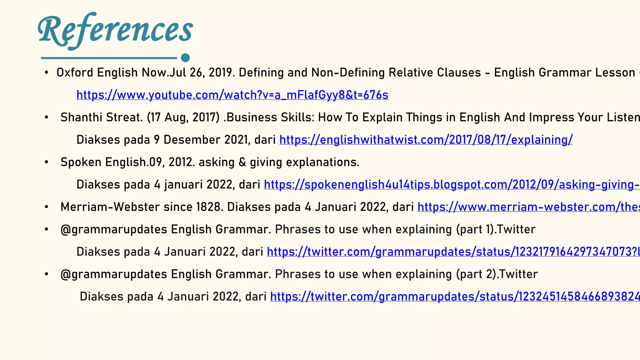 References
• Oxford English Now.Jul 26, 2019. Defining and Non-Defining Relative Clauses - English Grammar Lesson (
https://www.youtube.com/watch?v=a_mFlafGyy8&t=676s
• Shanthi Streat. (17 Aug, 2017) .Business Skills: How To Explain Things in English And Impress Your Listen
Diakses pada 9 Desember 2021, dari https://englishwithatwist.com/2017/08/17/explaining/
• Spoken English.09, 2012. asking & giving explanations.
Diakses pada 4 januari 2022, dari https://spokenenglish4u14tips.blogspot.com/2012/09/asking-giving-
• Merriam-Webster since 1828. Diakses pada 4 Januari 2022, dari https://www.merriam-webster.com/thes
• @grammarupdates English Grammar. Phrases to use when explaining (part 1).Twitter
Diakses pada 4 Januari 2022, dari https://twitter.com/grammarupdates/status/1232179164297347073?l
• @grammarupdates English Grammar. Phrases to use when explaining (part 2).Twitter
Diakses pada 4 Januari 2022, dari https://twitter.com/grammarupdates/status/1232451458466893824
 