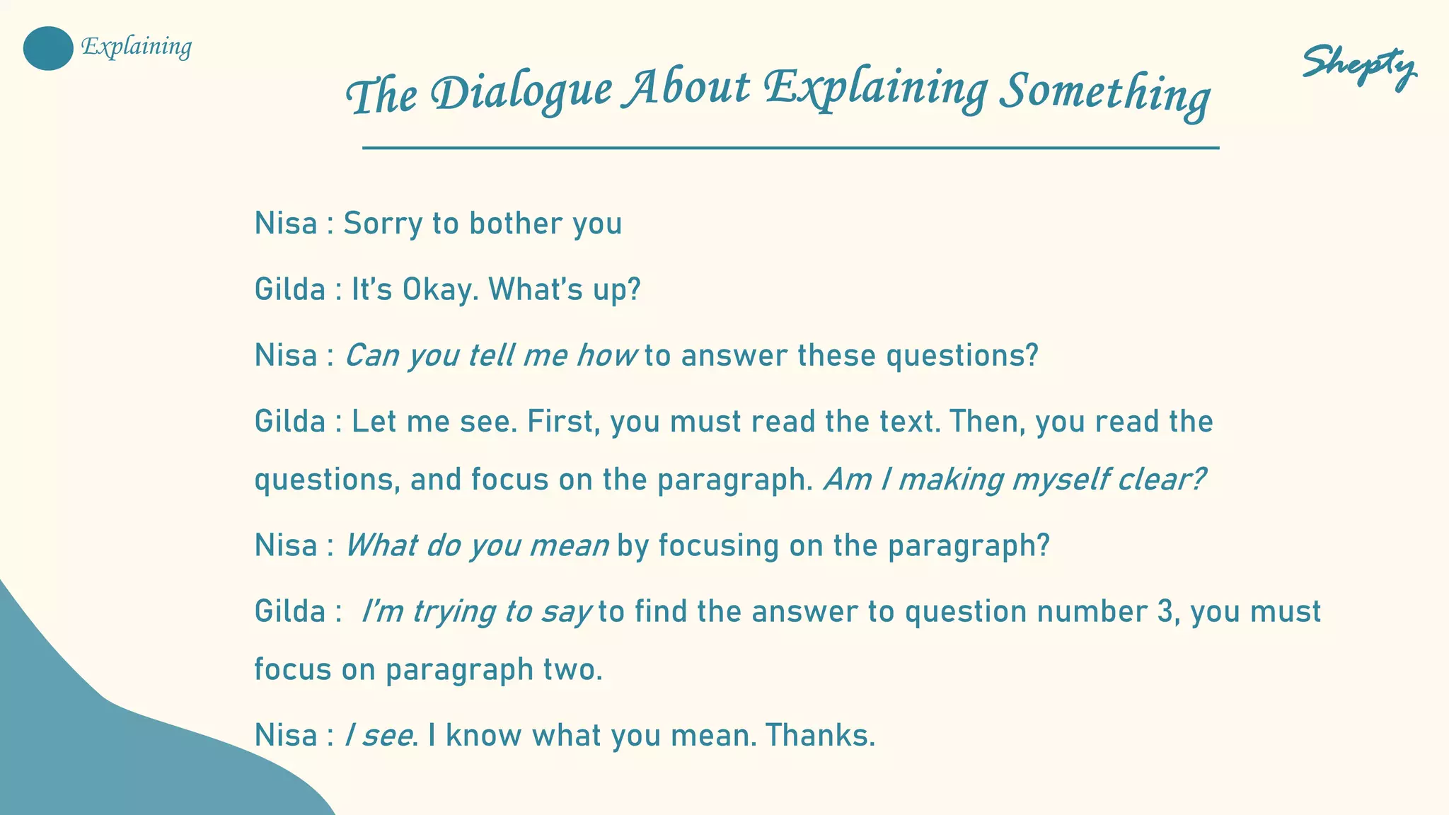 Nisa : Sorry to bother you
Gilda : It’s Okay. What’s up?
Nisa : Can you tell me how to answer these questions?
Gilda : Let me see. First, you must read the text. Then, you read the
questions, and focus on the paragraph. Am I making myself clear?
Nisa : What do you mean by focusing on the paragraph?
Gilda : I’m trying to say to find the answer to question number 3, you must
focus on paragraph two.
Nisa : I see. I know what you mean. Thanks.
Shepty
Explaining
 