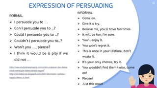 EXPRESSION OF PERSUADING
12
FORMAL
 I persuade you to …
 Can I persuade you to ..?
 Could I persuade you to ..?
 Couldn’t I persuade you to..?
 Won’t you …, please?
 I think it would be a pity if we
did not …
https://www.studybahasainggris.com/contoh-ungkapan-dan-dialog-
untuk-membujuk-dalam-bahasa-inggris/
http://silviadewi22.blogspot.com/2017/06/materi-bahasa-
inggris-kelas-xi.html
INFORMAL
 Come on.
 Give it a try.
 Believe me, you’ll have fun times.
 It will be fun, I’m sure.
 You’ll enjoy it.
 You won’t regret it.
 This is once in your lifetime, don’t
waste it.
 It’s your only chance, try it.
 You wouldn’t find them twice, come
on!
 Please!
 Just this once!
 