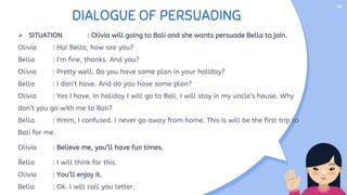 DIALOGUE OF PERSUADING
 SITUATION : Olivia will going to Bali and she wants persuade Bella to join.
Olivia : Hai Bella, how are you?
Bella : I’m fine, thanks. And you?
Olivia : Pretty well. Do you have some plan in your holiday?
Bella : I don’t have. And do you have some plan?
Olivia : Yes I have. In holiday I will go to Bali, I will stay in my uncle’s house. Why
don’t you go with me to Bali?
Bella : Hmm, I confused. I never go away from home. This is will be the first trip to
Bali for me.
Olivia : Believe me, you’ll have fun times.
Bella : I will think for this.
Olivia : You’ll enjoy it.
Bella : Ok. I will call you letter.
14
 
