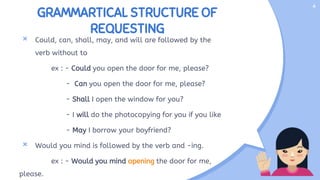 GRAMMARTICAL STRUCTURE OF
REQUESTING
× Could, can, shall, may, and will are followed by the
verb without to
ex : - Could you open the door for me, please?
- Can you open the door for me, please?
- Shall I open the window for you?
- I will do the photocopying for you if you like
- May I borrow your boyfriend?
× Would you mind is followed by the verb and -ing.
ex : - Would you mind opening the door for me,
please.
4
 