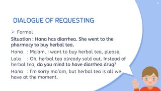 DIALOGUE OF REQUESTING
 Formal
Situation : Hana has diarrhea. She went to the
pharmacy to buy herbal tea.
Hana : Ma'am, I want to buy herbal tea, please.
Lala : Oh, herbal tea already sold out. Instead of
herbal tea, do you mind to have diarrhea drug?
Hana : I’m sorry ma’am, but herbal tea is all we
have at the moment.
5
 
